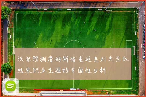 沃尔预测詹姆斯将重返克利夫兰队结束职业生涯的可能性分析