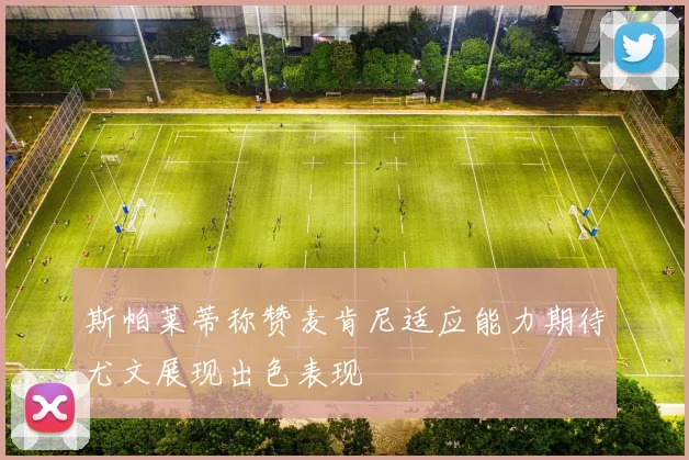 斯帕莱蒂称赞麦肯尼适应能力期待尤文展现出色表现