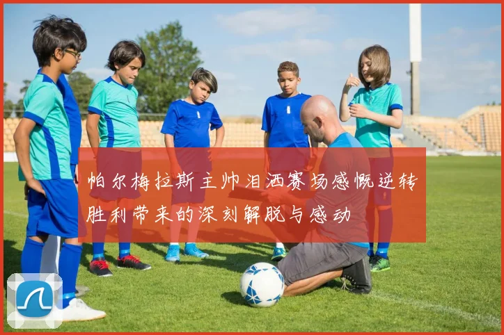 帕尔梅拉斯主帅泪洒赛场感慨逆转胜利带来的深刻解脱与感动