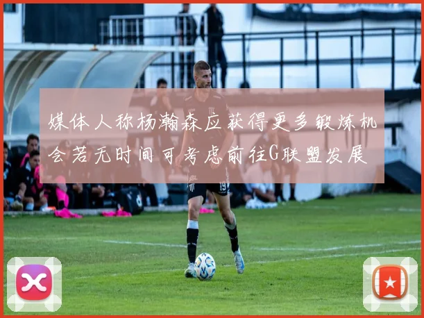 媒体人称杨瀚森应获得更多锻炼机会若无时间可考虑前往G联盟发展