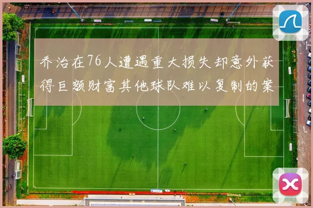 乔治在76人遭遇重大损失却意外获得巨额财富其他球队难以复制的案例
