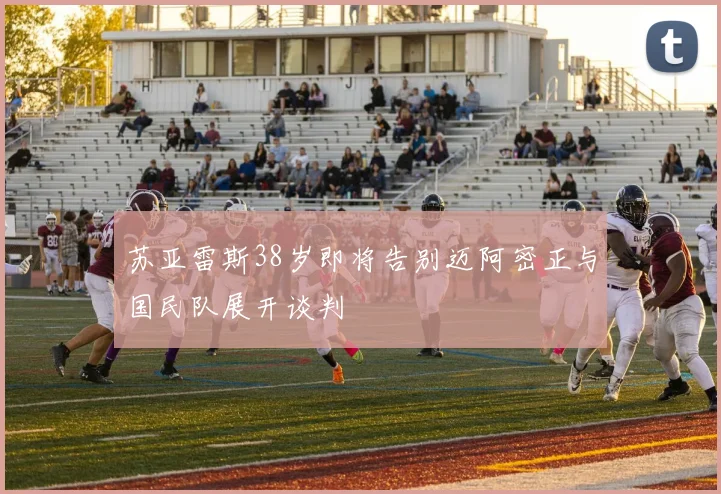 苏亚雷斯38岁即将告别迈阿密正与国民队展开谈判