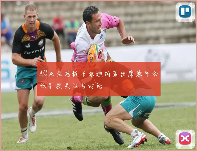 AC米兰老板卡尔迪纳莱出席意甲会议引发关注与讨论