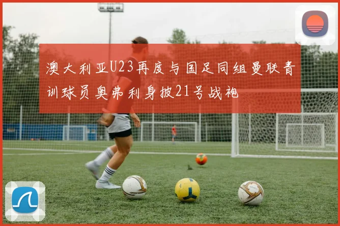 澳大利亚U23再度与国足同组曼联青训球员奥弗利身披21号战袍
