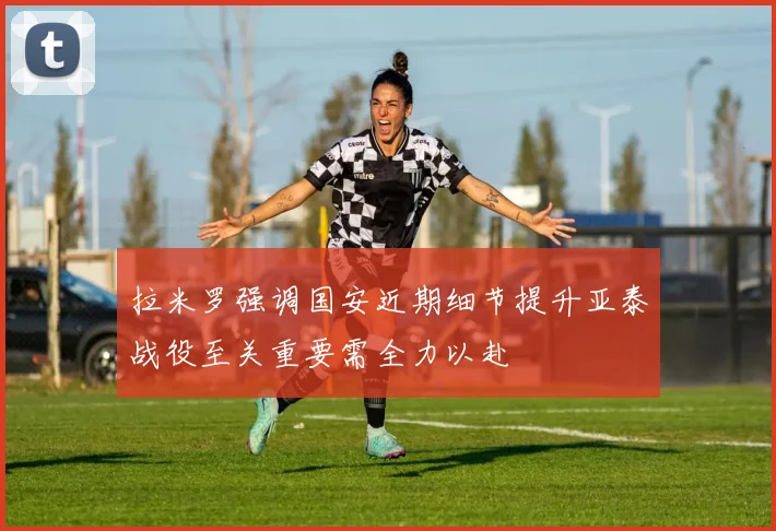 拉米罗强调国安近期细节提升亚泰战役至关重要需全力以赴