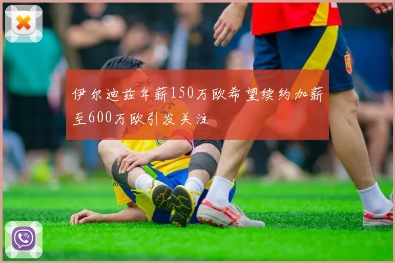 伊尔迪兹年薪150万欧希望续约加薪至600万欧引发关注