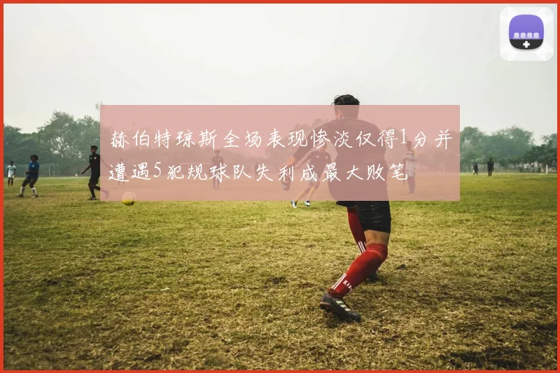 赫伯特琼斯全场表现惨淡仅得1分并遭遇5犯规球队失利成最大败笔