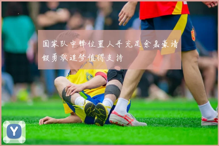 国家队中锋位置人手充足余嘉豪请假勇敢追梦值得支持