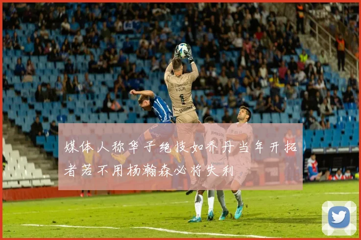 媒体人称华子绝技如乔丹当年开拓者若不用杨瀚森必将失利