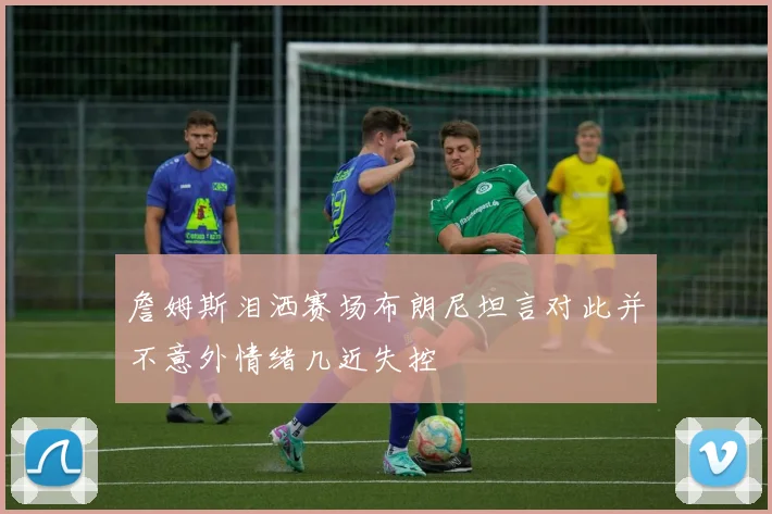 詹姆斯泪洒赛场布朗尼坦言对此并不意外情绪几近失控