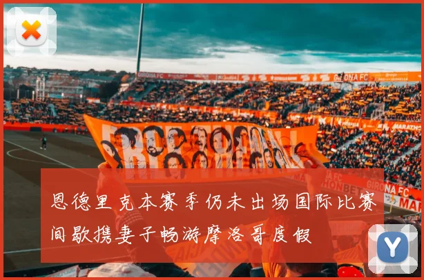 恩德里克本赛季仍未出场国际比赛间歇携妻子畅游摩洛哥度假