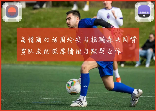 高情商对话周玲安与杨瀚森共同赞赏队友的深厚情谊与默契合作