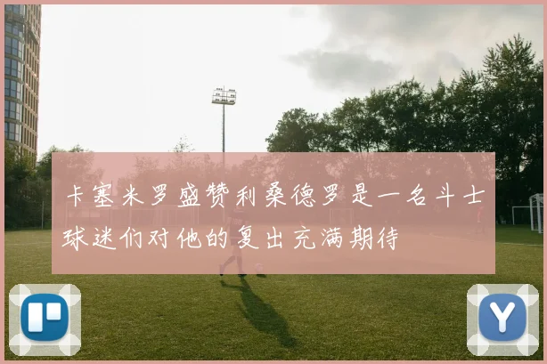 卡塞米罗盛赞利桑德罗是一名斗士球迷们对他的复出充满期待