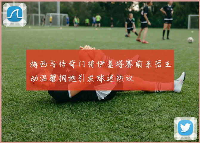 梅西与传奇门将伊基塔赛前亲密互动温馨拥抱引发球迷热议