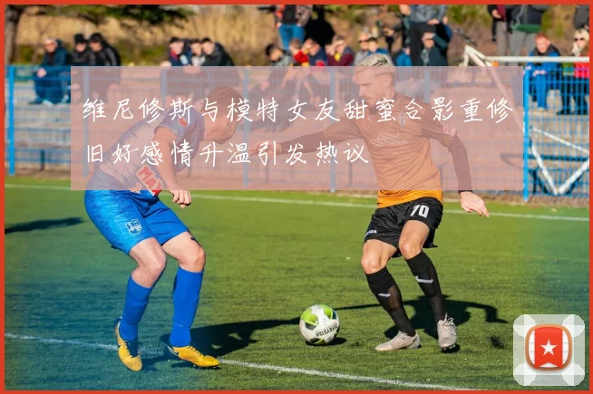 维尼修斯与模特女友甜蜜合影重修旧好感情升温引发热议