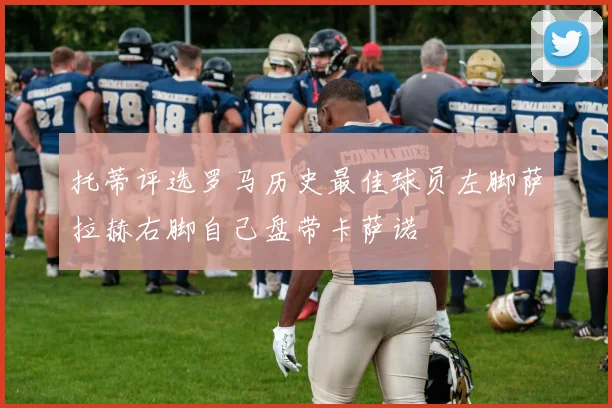 托蒂评选罗马历史最佳球员左脚萨拉赫右脚自己盘带卡萨诺