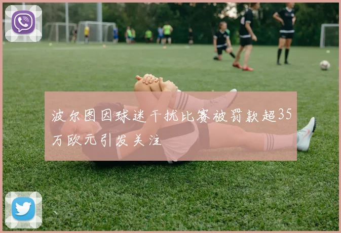 波尔图因球迷干扰比赛被罚款超35万欧元引发关注