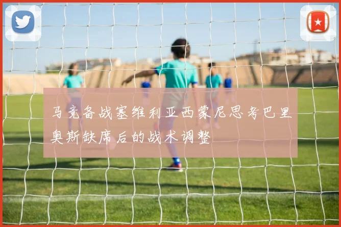 马竞备战塞维利亚西蒙尼思考巴里奥斯缺席后的战术调整