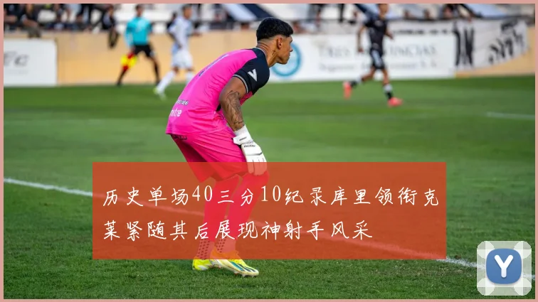 历史单场40三分10纪录库里领衔克莱紧随其后展现神射手风采