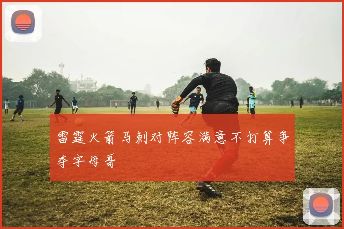 雷霆火箭马刺对阵容满意不打算争夺字母哥