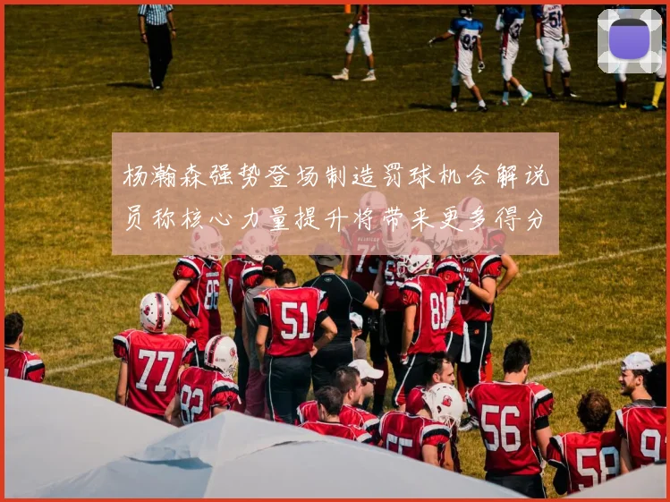 杨瀚森强势登场制造罚球机会解说员称核心力量提升将带来更多得分可能