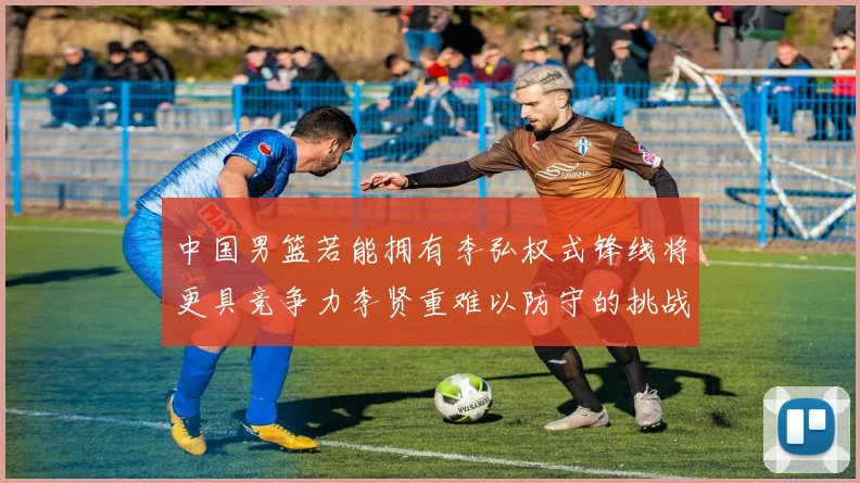 中国男篮若能拥有李弘权式锋线将更具竞争力李贤重难以防守的挑战