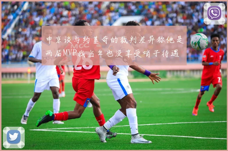申京谈与约基奇的裁判差异称他是两届MVP我当年也没享受哨子待遇