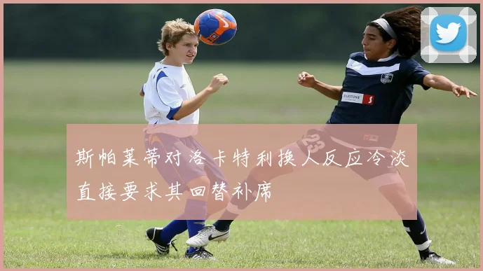斯帕莱蒂对洛卡特利换人反应冷淡直接要求其回替补席