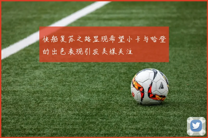 快船复苏之路显现希望小卡与哈登的出色表现引发美媒关注