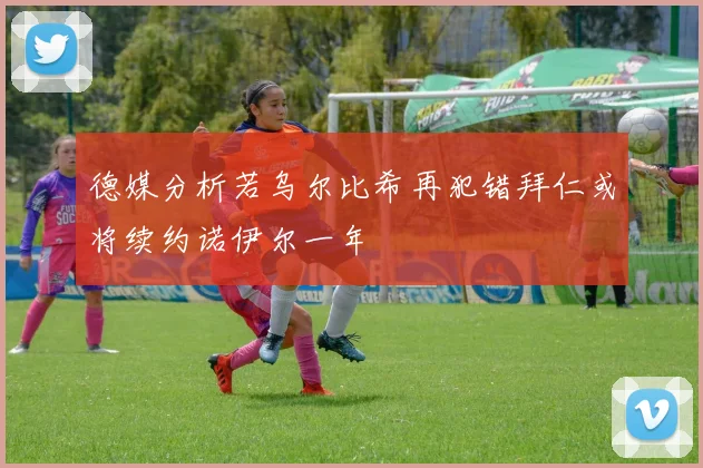 德媒分析若乌尔比希再犯错拜仁或将续约诺伊尔一年