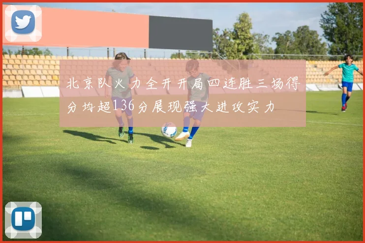 北京队火力全开开局四连胜三场得分均超136分展现强大进攻实力