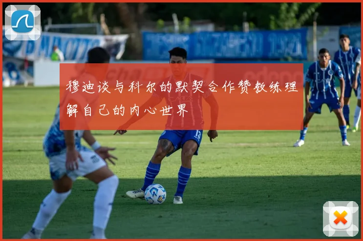 穆迪谈与科尔的默契合作赞教练理解自己的内心世界