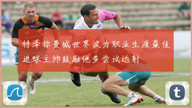 特泽称曼城世界波为职业生涯最佳进球主帅鼓励他多尝试远射