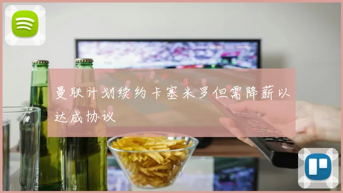 曼联计划续约卡塞米罗但需降薪以达成协议