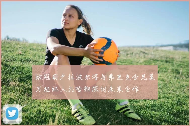 欧冠前夕拉波尔塔与弗里克会见莱万经纪人扎哈维探讨未来合作