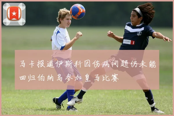 马卡报道伊斯科因伤病问题仍未能回归伯纳乌参加皇马比赛