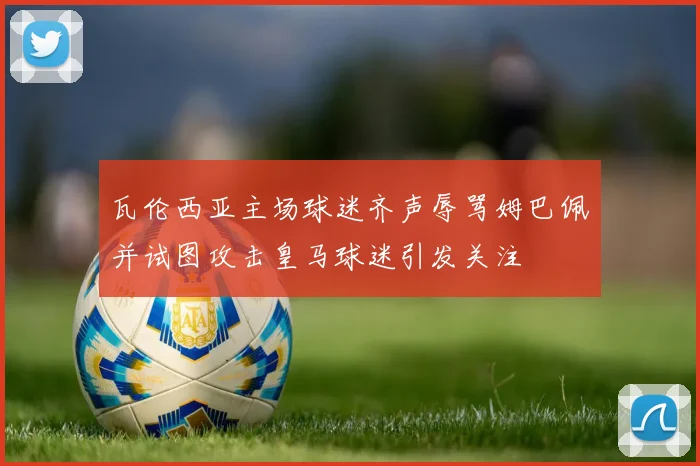 瓦伦西亚主场球迷齐声辱骂姆巴佩并试图攻击皇马球迷引发关注