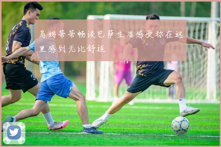 乌姆蒂蒂畅谈巴萨生活感受称在这里感到无比舒适