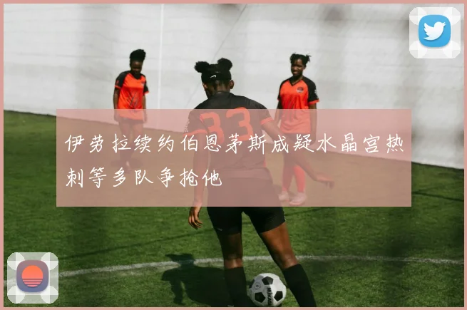 伊劳拉续约伯恩茅斯成疑水晶宫热刺等多队争抢他