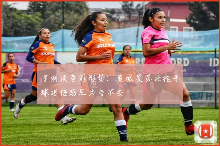 亨利谈争冠形势：曼城复苏让枪手球迷倍感压力与不安