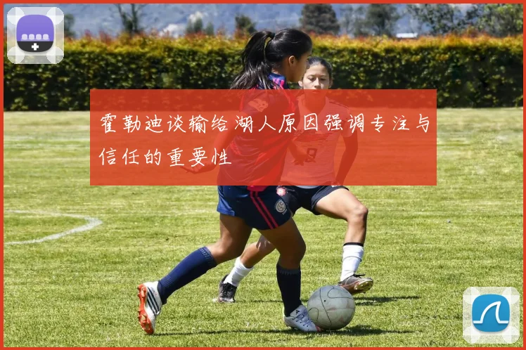 霍勒迪谈输给湖人原因强调专注与信任的重要性