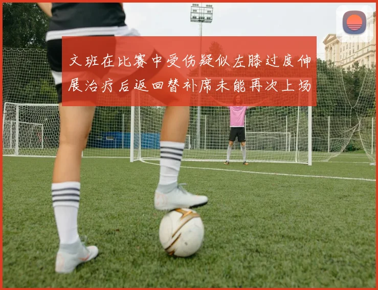 文班在比赛中受伤疑似左膝过度伸展治疗后返回替补席未能再次上场