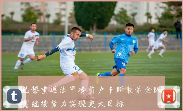 巴黎重返法甲榜首卢卡斯表示全队需继续努力实现更大目标