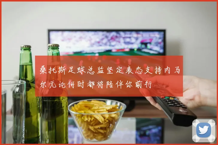 桑托斯足球总监坚定表态支持内马尔无论何时都将陪伴你前行